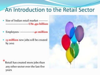 An Introduction to the Retail Sector
 Size of Indian retail market ---------
  -----------------------US$ 450 billion

 Employees- --------------40 million


 13 million new jobs will be created
  by 2012




*Retail has created more jobs than
  any other sector over the last five
  years
 