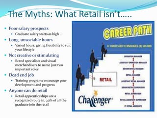 The Myths: What Retail isn’t…..
 Poor salary prospects
    Graduate salary starts as high ..

 Long, unsociable hours
    Varied hours, giving flexibility to suit
     your lifestyle
 Not creative or stimulating
    Brand specialists and visual
     merchandisers to name just two
     important roles
 Dead end job
    Training programs encourage your
     development and progress
 Anyone can do retail
    Retail apprenticeships are a
     recognized route in; 29% of all the
     graduate join the retail
 