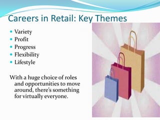 Careers in Retail: Key Themes
   Variety
   Profit
   Progress
   Flexibility
   Lifestyle

With a huge choice of roles
 and opportunities to move
 around, there’s something
 for virtually everyone.
 