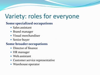 Variety: roles for everyone
Some specialized occupations
   Sales assistant
   Brand manager
   Visual merchandiser
   Senior buyer
Some broader occupations
   Director of finance
   HR manager
   Web assistant
   Customer service representative
   Warehouse operator
 