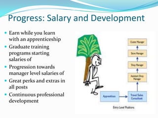 Progress: Salary and Development
 Earn while you learn
    with an apprenticeship
   Graduate training
    programs starting
    salaries of
   Progression towards
    manager level salaries of
   Great perks and extras in
    all posts
   Continuous professional
    development
 