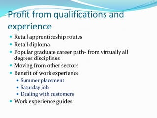 Profit from qualifications and
experience
 Retail apprenticeship routes
 Retail diploma
 Popular graduate career path- from virtually all
  degrees disciplines
 Moving from other sectors
 Benefit of work experience
   Summer placement
   Saturday job
   Dealing with customers
 Work experience guides
 