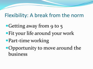 Flexibility: A break from the norm
Getting away from 9 to 5
Fit your life around your work
Part-time working
Opportunity to move around the
 business
 