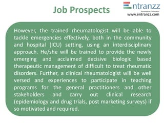 Job Prospects
However, the trained rheumatologist will be able to
tackle emergencies effectively, both in the community
and hospital (ICU) setting, using an interdisciplinary
approach. He/she will be trained to provide the newly
emerging and acclaimed decisive biologic based
therapeutic management of difficult to treat rheumatic
disorders. Further, a clinical rheumatologist will be well
versed and experiences to participate in teaching
programs for the general practitioners and other
stakeholders and carry out clinical research
(epidemiology and drug trials, post marketing surveys) if
so motivated and required.
www.entranzz.com
 