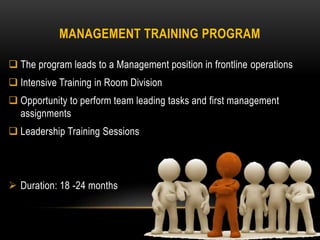 MANAGEMENT TRAINING PROGRAM
 The program leads to a Management position in frontline operations
 Intensive Training in Room Division
 Opportunity to perform team leading tasks and first management
assignments
 Leadership Training Sessions
 Duration: 18 -24 months
 