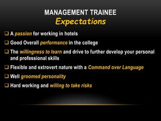 MANAGEMENT TRAINEE
Expectations
 A passion for working in hotels
 Good Overall performance in the college
 The willingness to learn and drive to further develop your personal
and professional skills
 Flexible and extrovert nature with a Command over Language
 Well groomed personality
 Hard working and willing to take risks
 