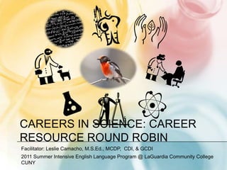 Careers in Science: Career Resource Round Robin Facilitator: Leslie Camacho, M.S.Ed., MCDP,  CDI, & GCDI 2011 Summer Intensive English Language Program @ LaGuardia Community College CUNY 