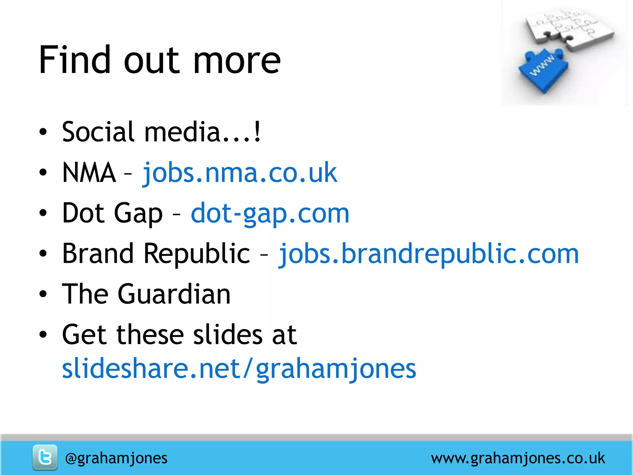 Find out more
•   Social media...!
•   NMA – jobs.nma.co.uk
•   Dot Gap – dot-gap.com
•   Brand Republic – jobs.brandrepublic.com
•   The Guardian
•   Get these slides at
    slideshare.net/grahamjones


    @grahamjones               www.grahamjones.co.uk
 