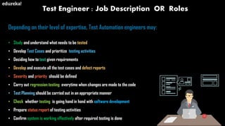 Test Engineer : Job Description OR Roles
Depending on their level of expertise, Test Automation engineers may:
• Study and understand what needs to be tested
• Develop Test Cases and prioritize testing activities
• Deciding how to test given requirements
• Develop and execute all the test cases and defect reports
• Severity and priority should be defined
• Carry out regression testing everytime when changes are made to the code
• Test Planning should be carried out in an appropriate manner
• Check whether testing is going hand in hand with software development
• Prepare status report of testing activities
• Confirm system is working effectively after required testing is done
 