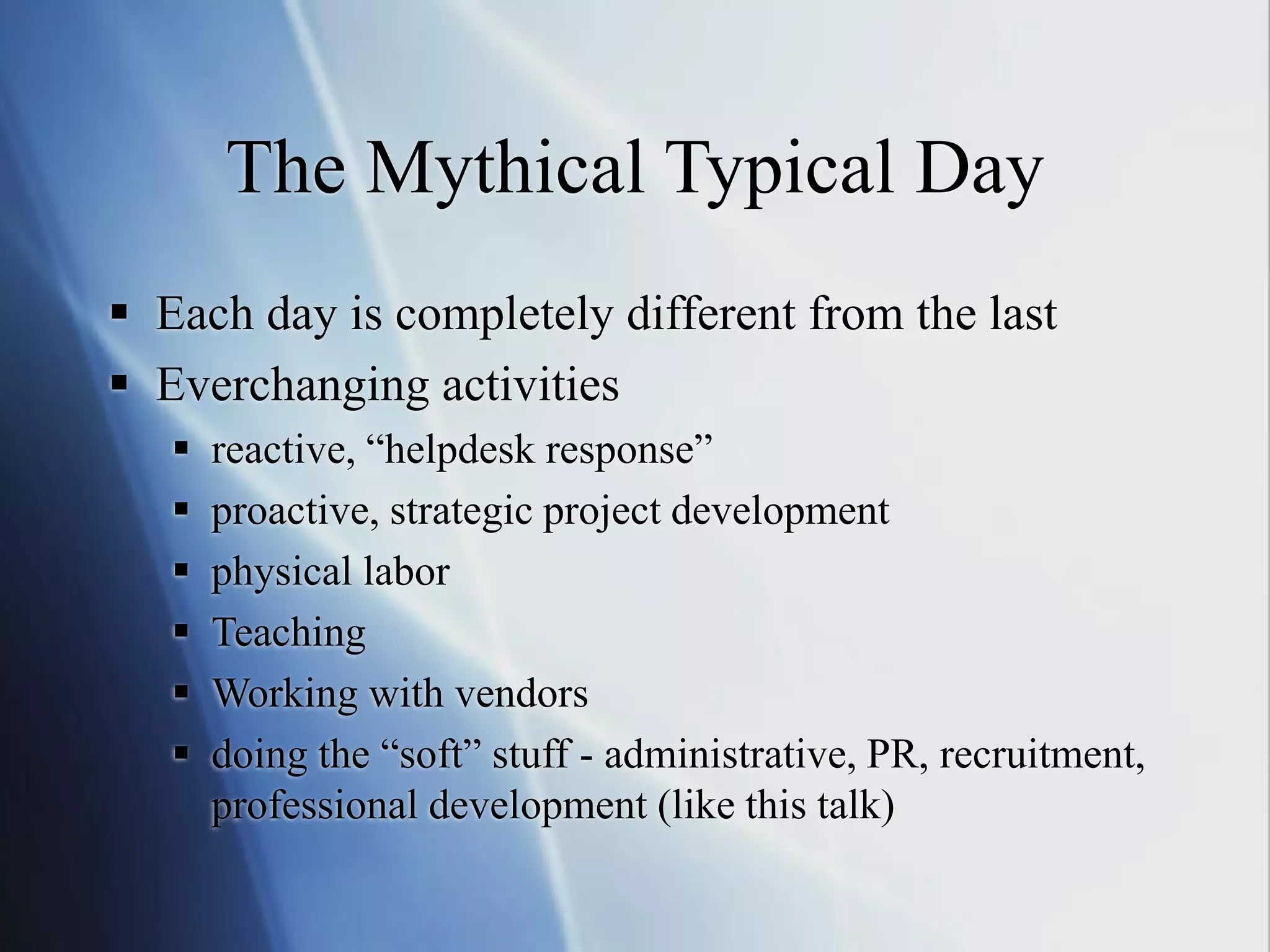 The Mythical Typical Day
 Each day is completely different from the last
 Everchanging activities
 reactive, “helpdesk response”
 proactive, strategic project development
 physical labor
 Teaching
 Working with vendors
 doing the “soft” stuff - administrative, PR, recruitment,
professional development (like this talk)
 