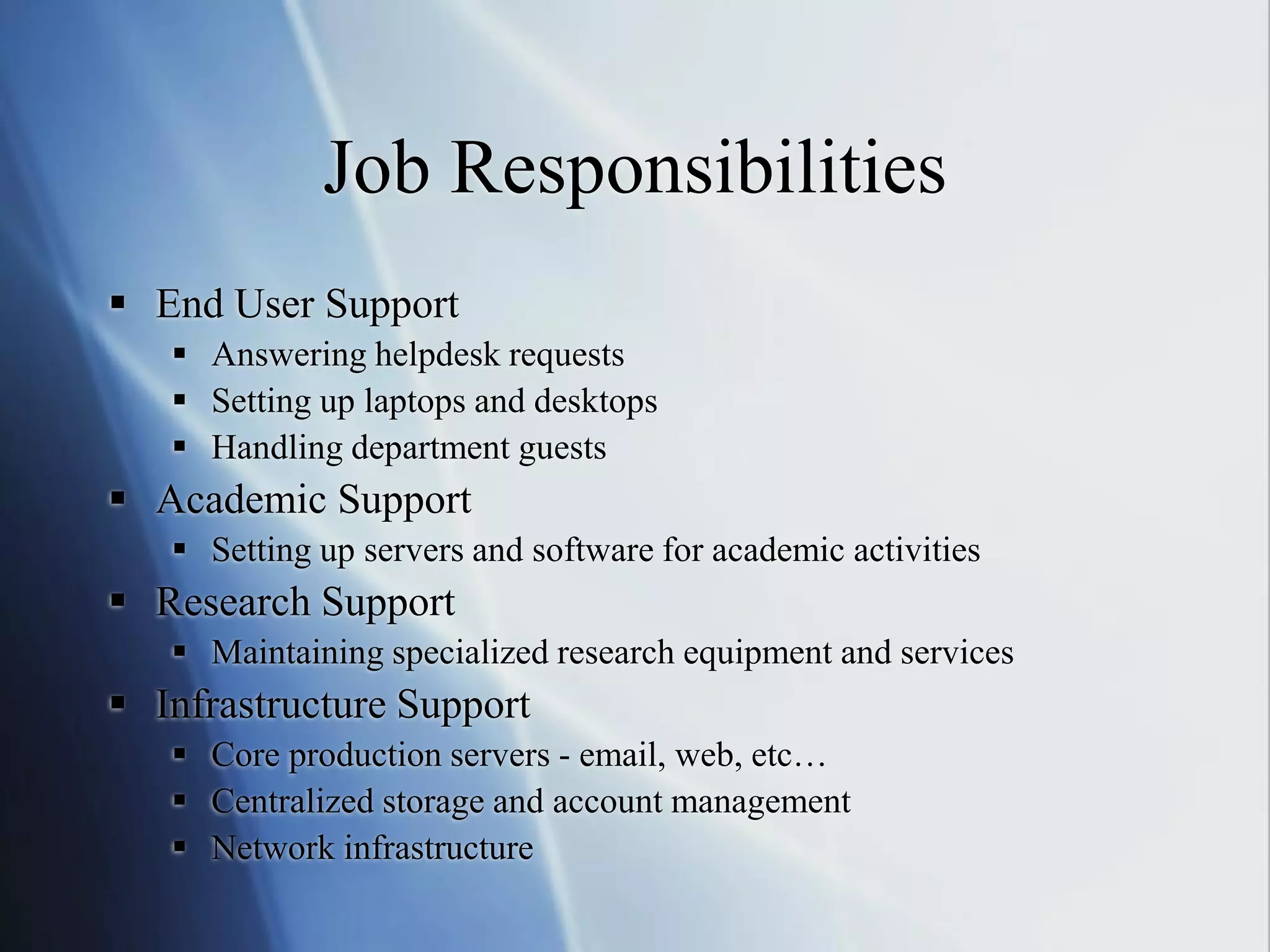 Job Responsibilities
 End User Support
 Answering helpdesk requests
 Setting up laptops and desktops
 Handling department guests
 Academic Support
 Setting up servers and software for academic activities
 Research Support
 Maintaining specialized research equipment and services
 Infrastructure Support
 Core production servers - email, web, etc…
 Centralized storage and account management
 Network infrastructure
 