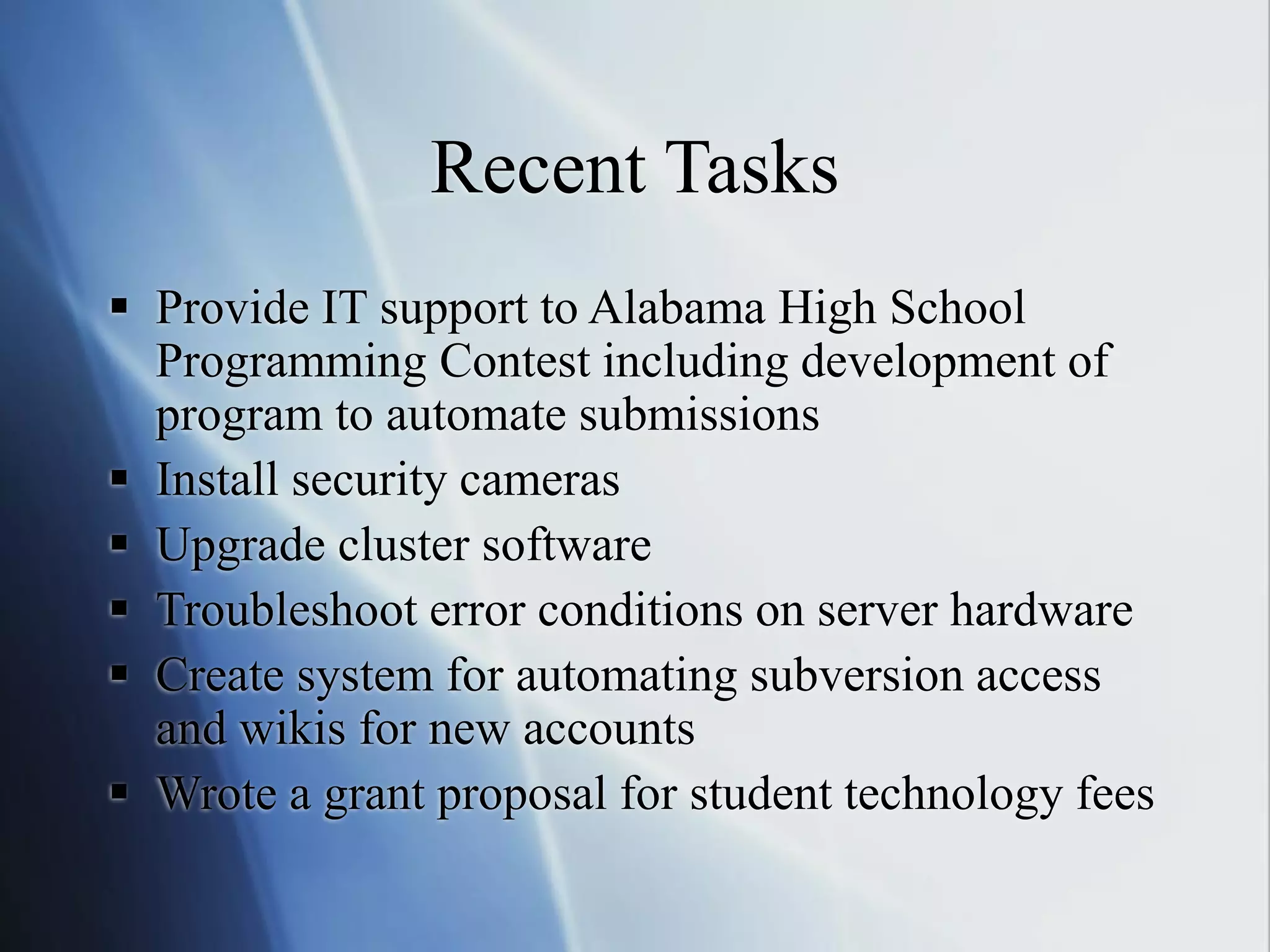 Recent Tasks
 Provide IT support to Alabama High School
Programming Contest including development of
program to automate submissions
 Install security cameras
 Upgrade cluster software
 Troubleshoot error conditions on server hardware
 Create system for automating subversion access
and wikis for new accounts
 Wrote a grant proposal for student technology fees
 