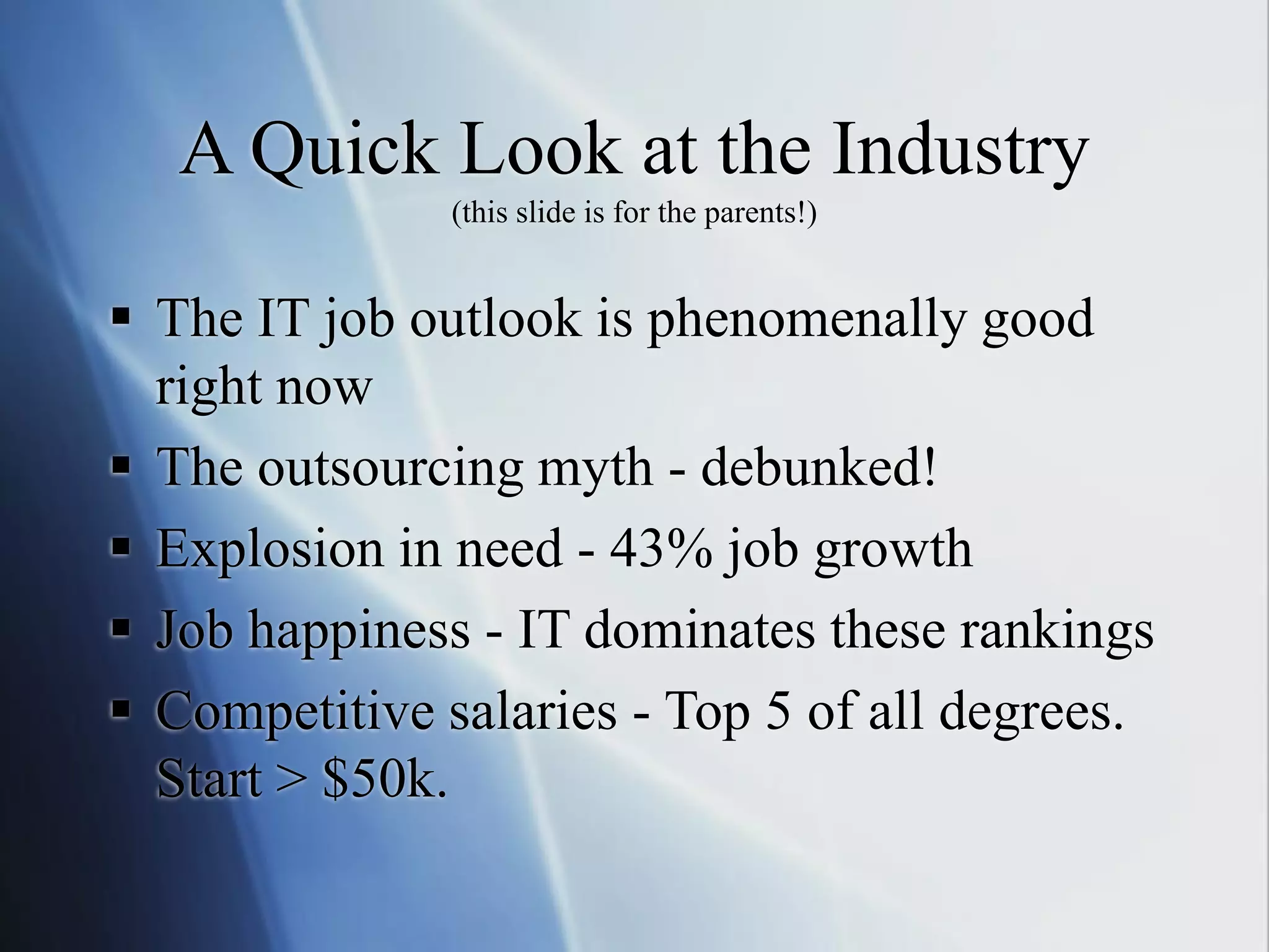 A Quick Look at the Industry
(this slide is for the parents!)
 The IT job outlook is phenomenally good
right now
 The outsourcing myth - debunked!
 Explosion in need - 43% job growth
 Job happiness - IT dominates these rankings
 Competitive salaries - Top 5 of all degrees.
Start > $50k.
 