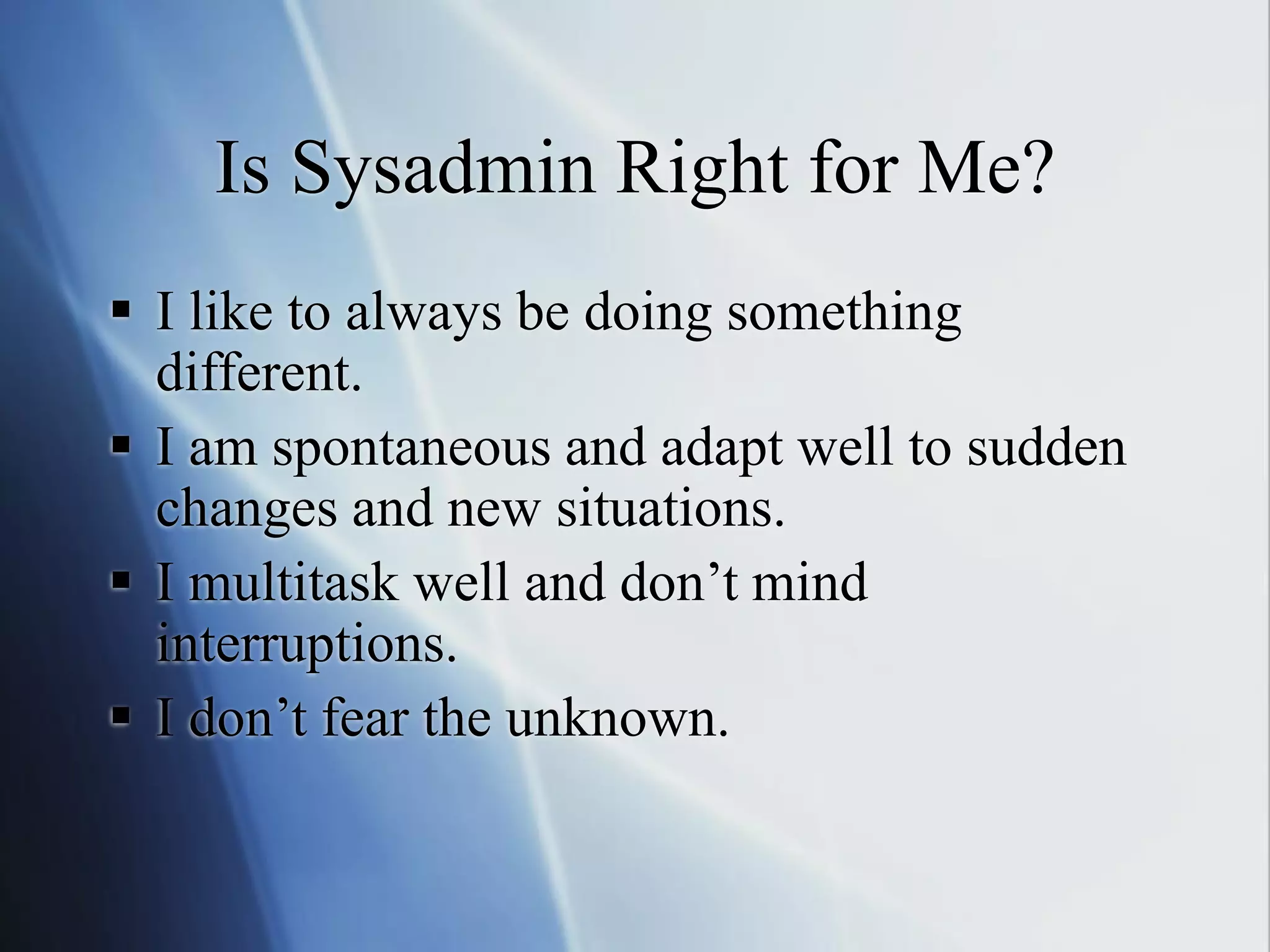 Is Sysadmin Right for Me?
 I like to always be doing something
different.
 I am spontaneous and adapt well to sudden
changes and new situations.
 I multitask well and don’t mind
interruptions.
 I don’t fear the unknown.
 