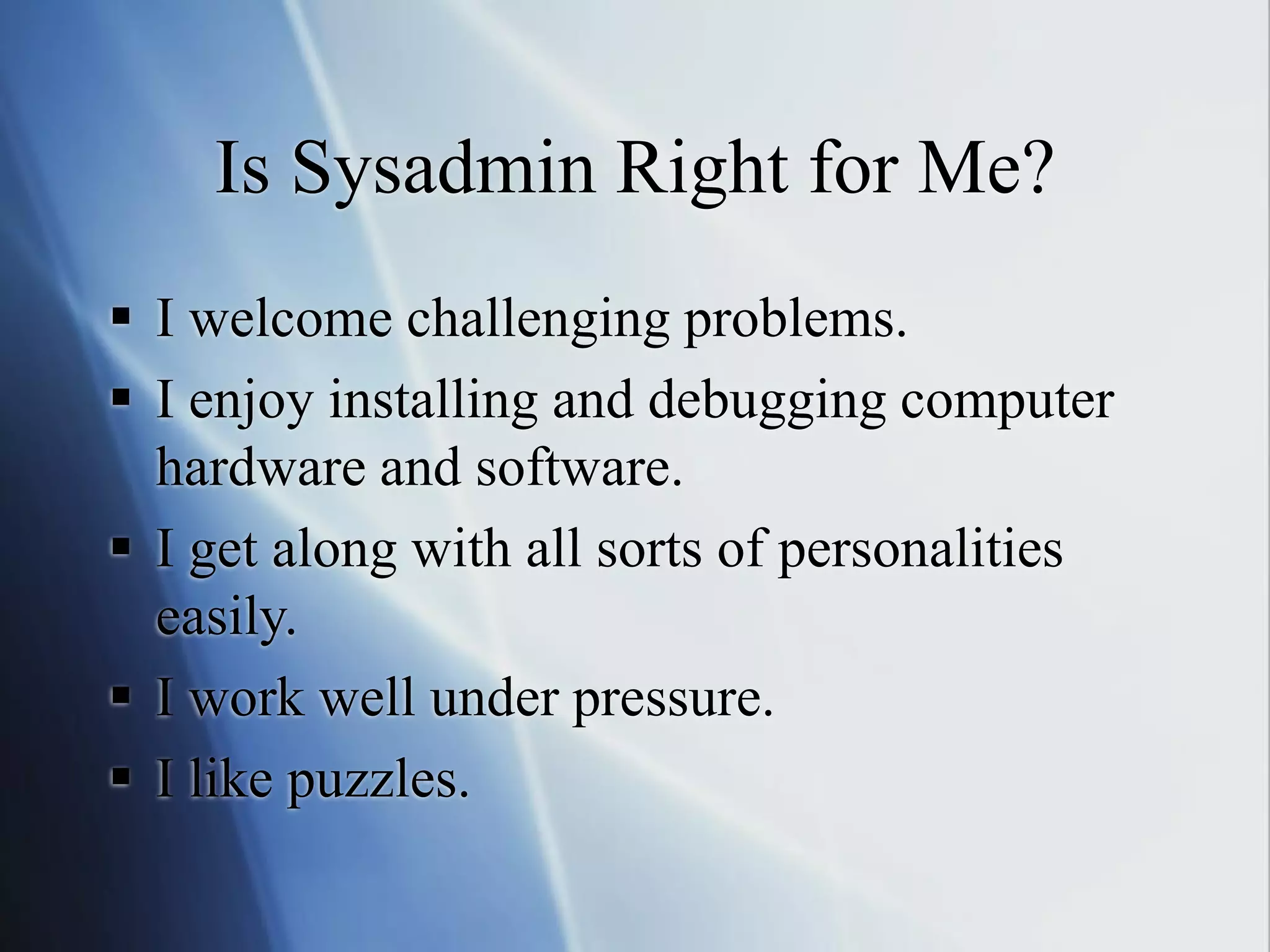 Is Sysadmin Right for Me?
 I welcome challenging problems.
 I enjoy installing and debugging computer
hardware and software.
 I get along with all sorts of personalities
easily.
 I work well under pressure.
 I like puzzles.
 