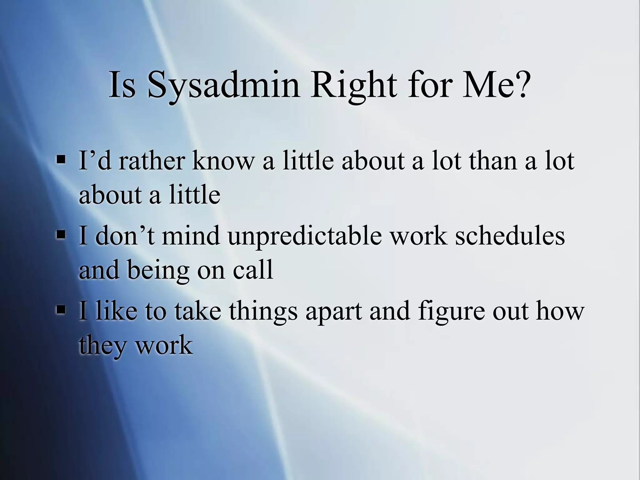 Is Sysadmin Right for Me?
 I’d rather know a little about a lot than a lot
about a little
 I don’t mind unpredictable work schedules
and being on call
 I like to take things apart and figure out how
they work
 