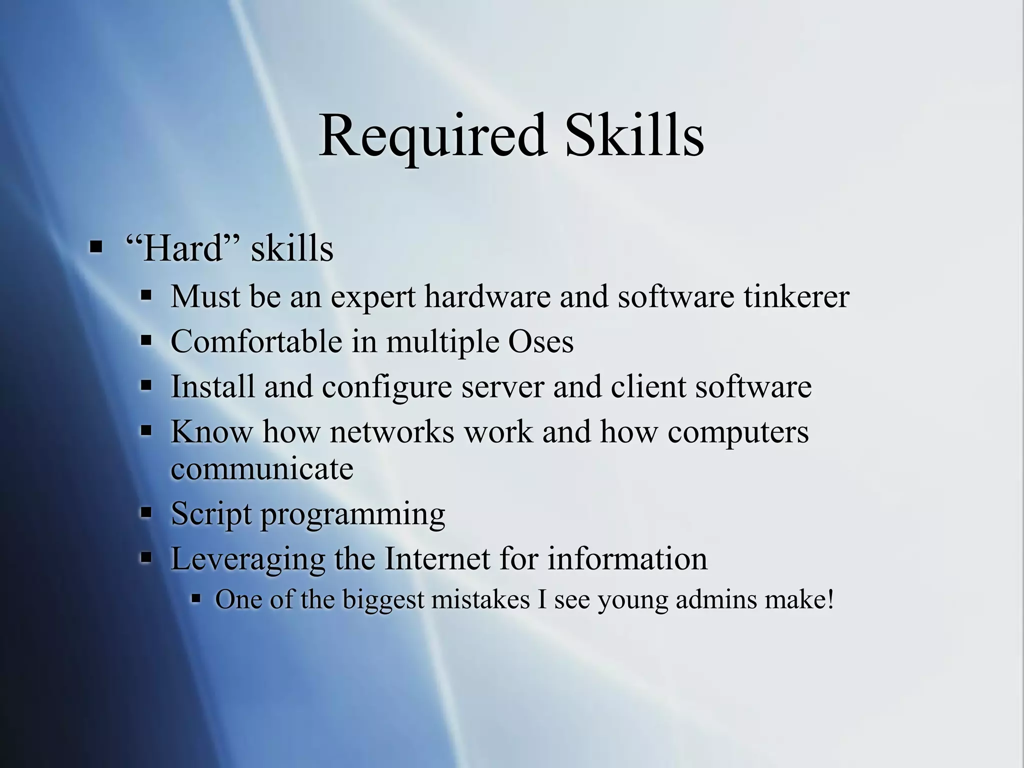 Required Skills
 “Hard” skills
 Must be an expert hardware and software tinkerer
 Comfortable in multiple Oses
 Install and configure server and client software
 Know how networks work and how computers
communicate
 Script programming
 Leveraging the Internet for information
 One of the biggest mistakes I see young admins make!
 