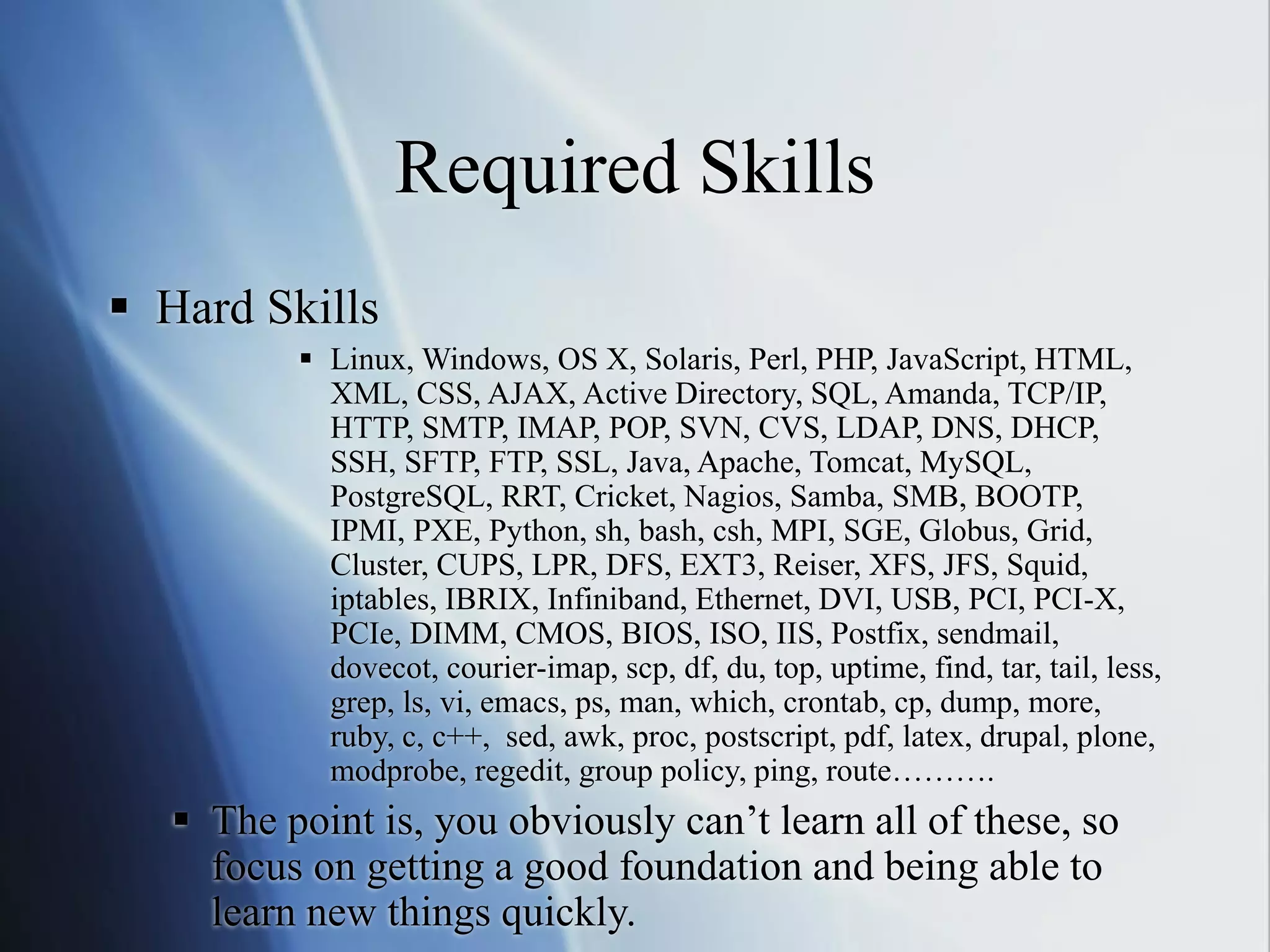 Required Skills
 Hard Skills
 Linux, Windows, OS X, Solaris, Perl, PHP, JavaScript, HTML,
XML, CSS, AJAX, Active Directory, SQL, Amanda, TCP/IP,
HTTP, SMTP, IMAP, POP, SVN, CVS, LDAP, DNS, DHCP,
SSH, SFTP, FTP, SSL, Java, Apache, Tomcat, MySQL,
PostgreSQL, RRT, Cricket, Nagios, Samba, SMB, BOOTP,
IPMI, PXE, Python, sh, bash, csh, MPI, SGE, Globus, Grid,
Cluster, CUPS, LPR, DFS, EXT3, Reiser, XFS, JFS, Squid,
iptables, IBRIX, Infiniband, Ethernet, DVI, USB, PCI, PCI-X,
PCIe, DIMM, CMOS, BIOS, ISO, IIS, Postfix, sendmail,
dovecot, courier-imap, scp, df, du, top, uptime, find, tar, tail, less,
grep, ls, vi, emacs, ps, man, which, crontab, cp, dump, more,
ruby, c, c++, sed, awk, proc, postscript, pdf, latex, drupal, plone,
modprobe, regedit, group policy, ping, route……….
 The point is, you obviously can’t learn all of these, so
focus on getting a good foundation and being able to
learn new things quickly.
 