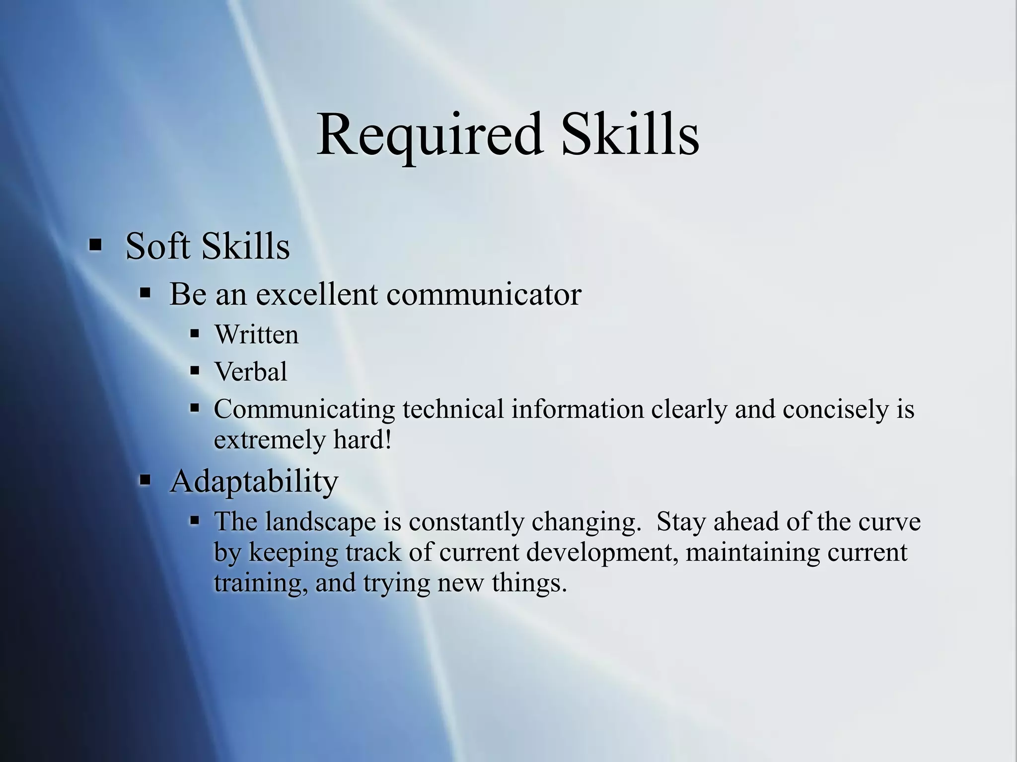 Required Skills
 Soft Skills
 Be an excellent communicator
 Written
 Verbal
 Communicating technical information clearly and concisely is
extremely hard!
 Adaptability
 The landscape is constantly changing. Stay ahead of the curve
by keeping track of current development, maintaining current
training, and trying new things.
 