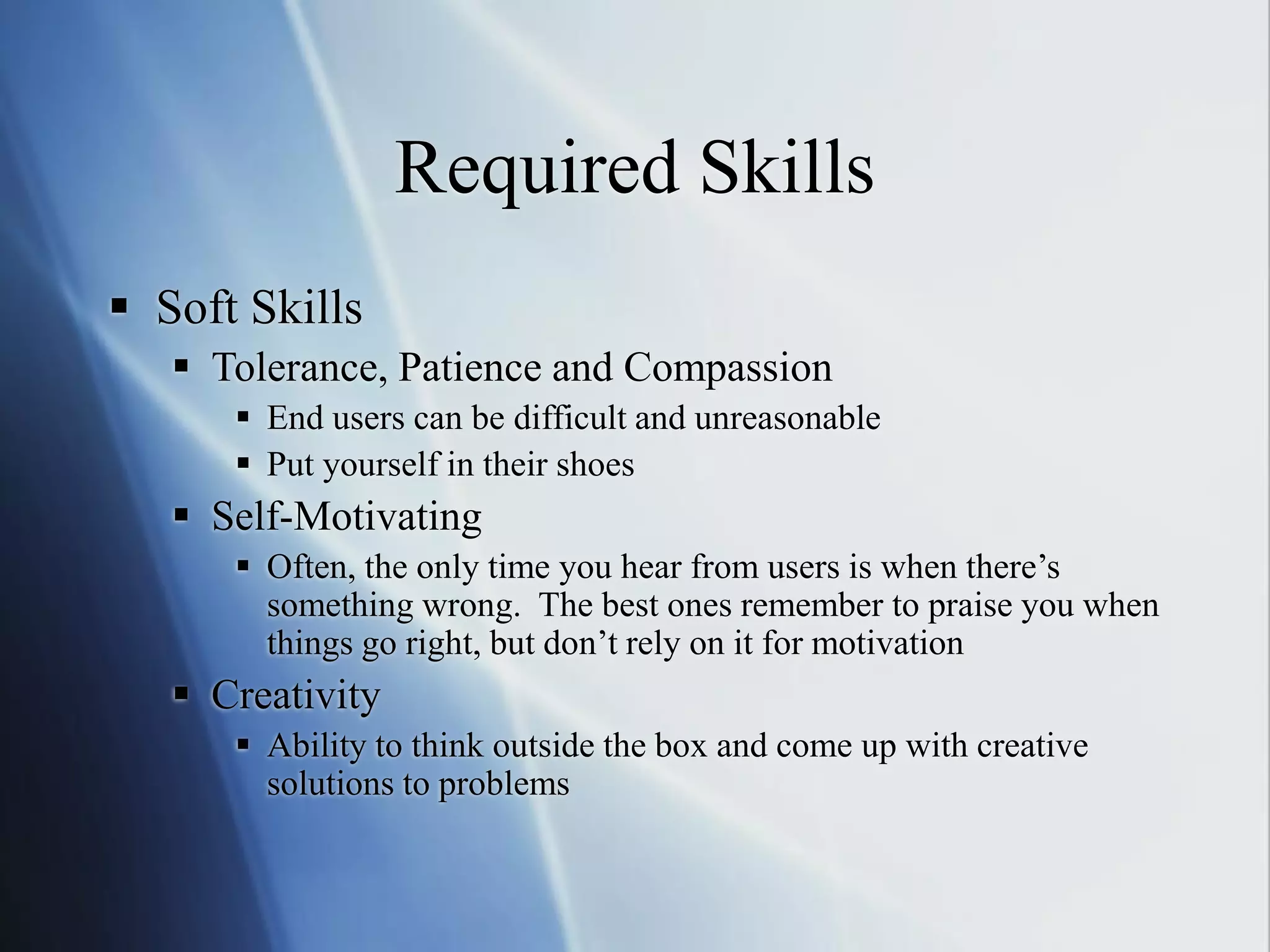 Required Skills
 Soft Skills
 Tolerance, Patience and Compassion
 End users can be difficult and unreasonable
 Put yourself in their shoes
 Self-Motivating
 Often, the only time you hear from users is when there’s
something wrong. The best ones remember to praise you when
things go right, but don’t rely on it for motivation
 Creativity
 Ability to think outside the box and come up with creative
solutions to problems
 