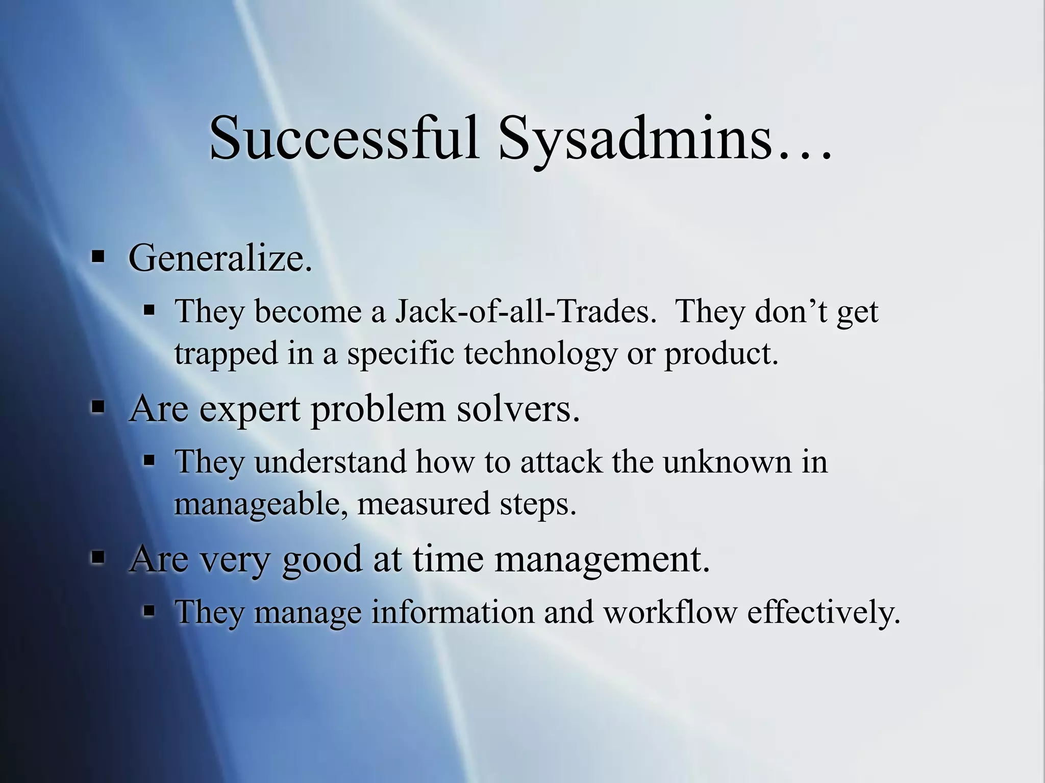 Successful Sysadmins…
 Generalize.
 They become a Jack-of-all-Trades. They don’t get
trapped in a specific technology or product.
 Are expert problem solvers.
 They understand how to attack the unknown in
manageable, measured steps.
 Are very good at time management.
 They manage information and workflow effectively.
 