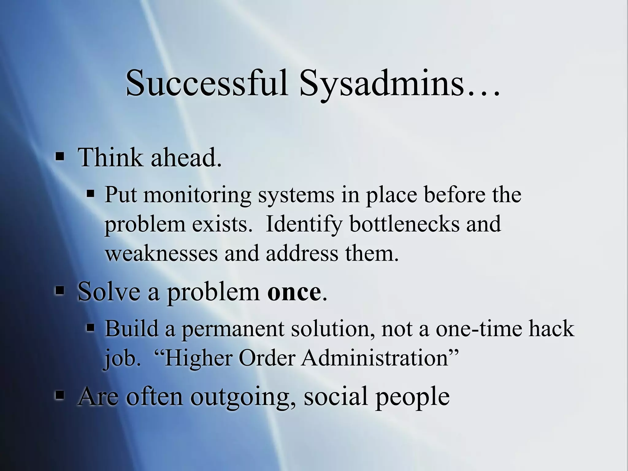 Successful Sysadmins…
 Think ahead.
 Put monitoring systems in place before the
problem exists. Identify bottlenecks and
weaknesses and address them.
 Solve a problem once.
 Build a permanent solution, not a one-time hack
job. “Higher Order Administration”
 Are often outgoing, social people
 