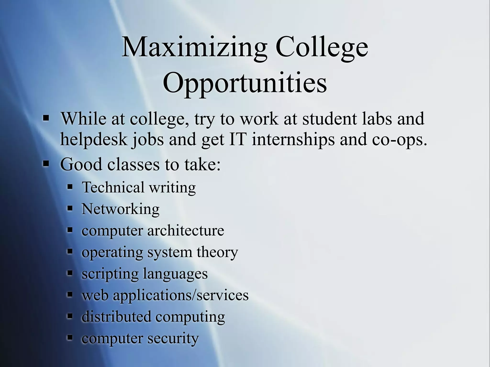 Maximizing College
Opportunities
 While at college, try to work at student labs and
helpdesk jobs and get IT internships and co-ops.
 Good classes to take:
 Technical writing
 Networking
 computer architecture
 operating system theory
 scripting languages
 web applications/services
 distributed computing
 computer security
 