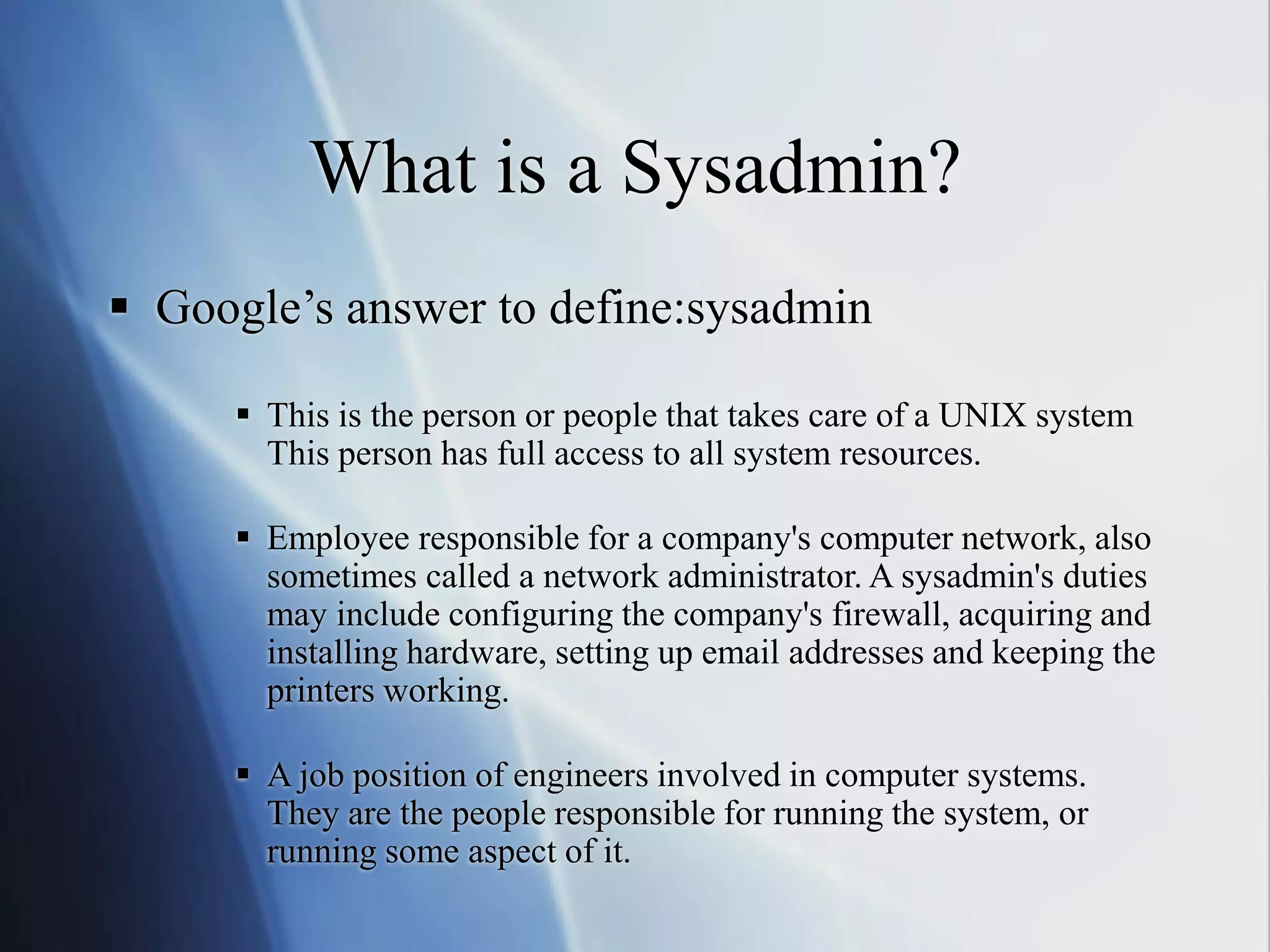 What is a Sysadmin?
 Google’s answer to define:sysadmin
 This is the person or people that takes care of a UNIX system
This person has full access to all system resources.
 Employee responsible for a company's computer network, also
sometimes called a network administrator. A sysadmin's duties
may include configuring the company's firewall, acquiring and
installing hardware, setting up email addresses and keeping the
printers working.
 A job position of engineers involved in computer systems.
They are the people responsible for running the system, or
running some aspect of it.
 