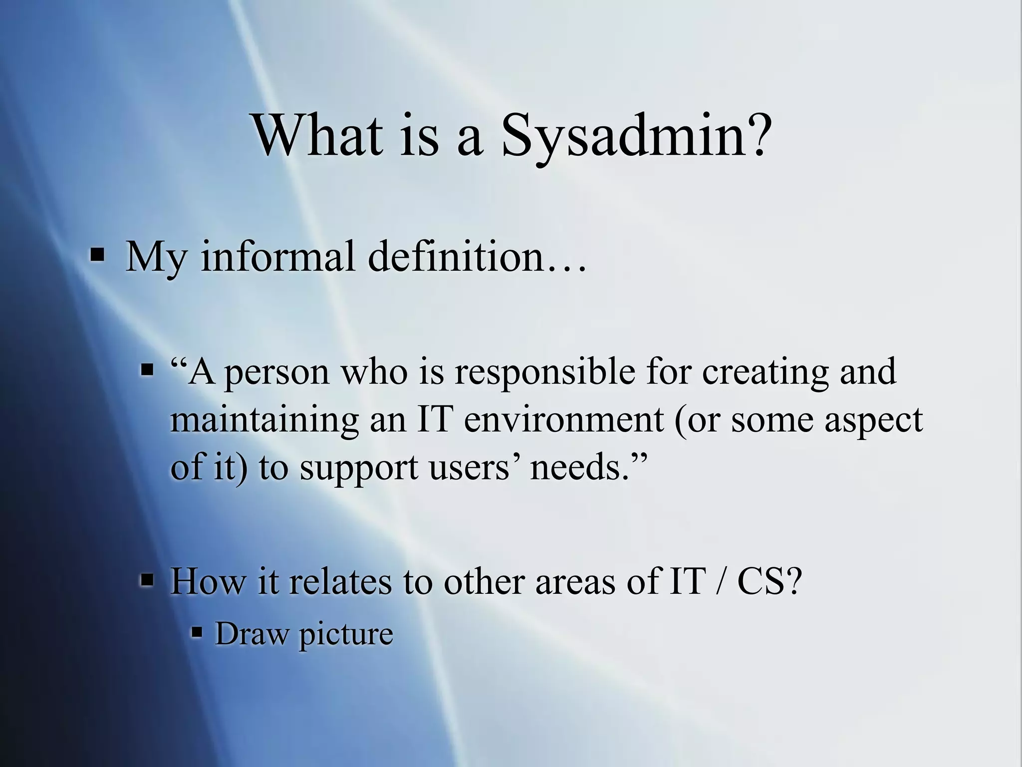 What is a Sysadmin?
 My informal definition…
 “A person who is responsible for creating and
maintaining an IT environment (or some aspect
of it) to support users’ needs.”
 How it relates to other areas of IT / CS?
 Draw picture
 