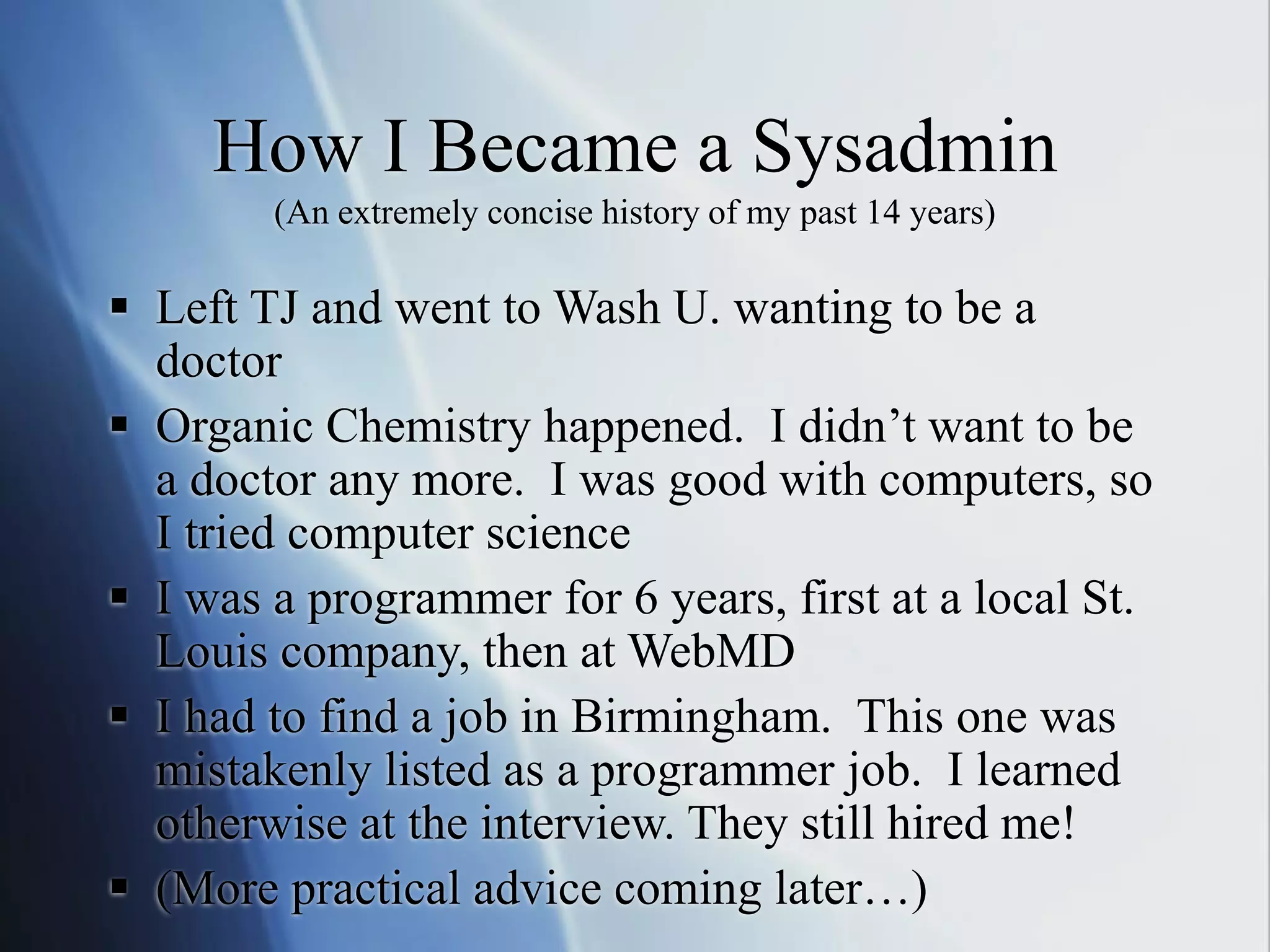 How I Became a Sysadmin
(An extremely concise history of my past 14 years)
 Left TJ and went to Wash U. wanting to be a
doctor
 Organic Chemistry happened. I didn’t want to be
a doctor any more. I was good with computers, so
I tried computer science
 I was a programmer for 6 years, first at a local St.
Louis company, then at WebMD
 I had to find a job in Birmingham. This one was
mistakenly listed as a programmer job. I learned
otherwise at the interview. They still hired me!
 (More practical advice coming later…)
 