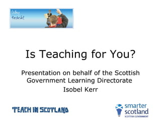 Is Teaching for You? Presentation on behalf of the Scottish Government Learning Directorate  Isobel Kerr 