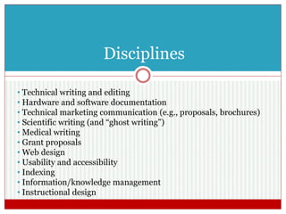 Disciplines
• Technical writing and editing
• Hardware and software documentation
• Technical marketing communication (e.g., proposals, brochures)
• Scientific writing (and “ghost writing”)
• Medical writing
• Grant proposals
• Web design
• Usability and accessibility
• Indexing
• Information/knowledge management
• Instructional design
 