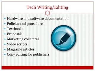 Tech Writing/Editing
 Hardware and software documentation
 Policies and procedures
 Textbooks
 Proposals
 Marketing collateral
 Video scripts
 Magazine articles
 Copy editing for publishers
 