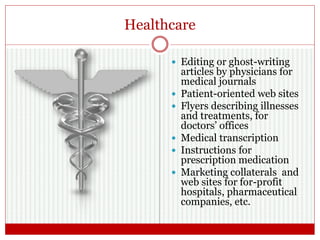 Healthcare
 Editing or ghost-writing
articles by physicians for
medical journals
 Patient-oriented web sites
 Flyers describing illnesses
and treatments, for
doctors’ offices
 Medical transcription
 Instructions for
prescription medication
 Marketing collaterals and
web sites for for-profit
hospitals, pharmaceutical
companies, etc.
 