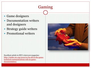 Gaming
 Game designers
 Documentation writers
and designers
 Strategy guide writers
 Promotional writers
Excellent article in STC’s intercom magazine:
http://intdev.stc.org/2012/01/its-all-in-the-game-
technical-communications-role-in-game-
documentation/
 