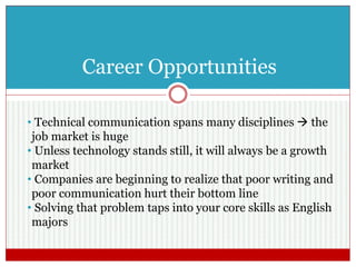 Career Opportunities
• Technical communication spans many disciplines  the
job market is huge
• Unless technology stands still, it will always be a growth
market
• Companies are beginning to realize that poor writing and
poor communication hurt their bottom line
• Solving that problem taps into your core skills as English
majors
 
