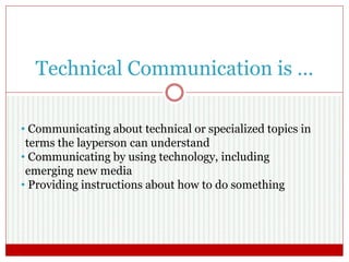 Technical Communication is …
• Communicating about technical or specialized topics in
terms the layperson can understand
• Communicating by using technology, including
emerging new media
• Providing instructions about how to do something
 