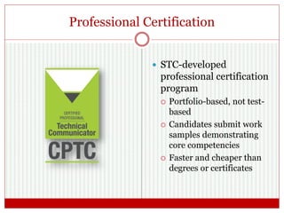 Professional Certification
 STC-developed
professional certification
program
 Portfolio-based, not test-
based
 Candidates submit work
samples demonstrating
core competencies
 Faster and cheaper than
degrees or certificates
 