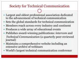 Society for Technical Communication
 Largest and oldest professional association dedicated
to the advancement of technical communication
 Sets the global standards for technical communication
 Members reach across every industry and continent
 Produces a wide array of educational events
 Publishes award-winning publications: intercom and
Technical Communication (a quarterly peer-reviewed
journal)
 Maintains a comprehensive website including an
extensive archive of webinars
 World’s largest technical communication conference
 