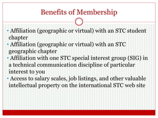 Benefits of Membership
• Affiliation (geographic or virtual) with an STC student
chapter
• Affiliation (geographic or virtual) with an STC
geographic chapter
• Affiliation with one STC special interest group (SIG) in
a technical communication discipline of particular
interest to you
• Access to salary scales, job listings, and other valuable
intellectual property on the international STC web site
 