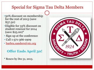 Special for Sigma Tau Delta Members
•50% discount on membership
for the rest of 2013 (save
$37.50)
•Eligible for 33% discount on
student renewal for 2014
(save $25.00)*
• Sign up at the conference
• Call 1-571-366-1909
• barbra.sanders@stc.org
Offer Ends April 30!
* Renew by Dec 31, 2013.
 