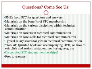 Questions? Come See Us!
•SMEs from STC for questions and answers
•Materials on the benefits of STC membership
•Materials on the various disciplines within technical
communication
•Materials on careers in technical communication
•Materials on core skills for technical communicators
•Typical salary scales for jobs in technical communication
•“Toolkit” (printed book and accompanying DVD) on how to
establish and sustain a student mentoring program
•Discounted STC student memberships!
•Free giveaways!
 
