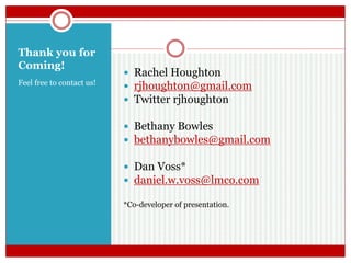 Thank you for
Coming!
Feel free to contact us!
 Rachel Houghton
 rjhoughton@gmail.com
 Twitter rjhoughton
 Bethany Bowles
 bethanybowles@gmail.com
 Dan Voss*
 daniel.w.voss@lmco.com
*Co-developer of presentation.
 