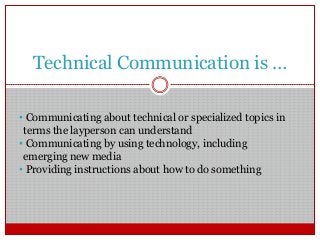 Technical Communication is …
• Communicating about technical or specialized topics in
terms the layperson can understand
• Communicating by using technology, including
emerging new media
• Providing instructions about how to do something
 