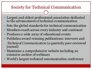 Society for Technical Communication
 Largest and oldest professional association dedicated
to the advancement of technical communication
 Sets the global standards for technical communication
 Members reach across every industry and continent
 Produces a wide array of educational events
 Publishes award-winning publications: intercom and
Technical Communication (a quarterly peer-reviewed
journal)
 Maintains a comprehensive website including an
extensive archive of webinars
 World‟s largest technical communication conference
 