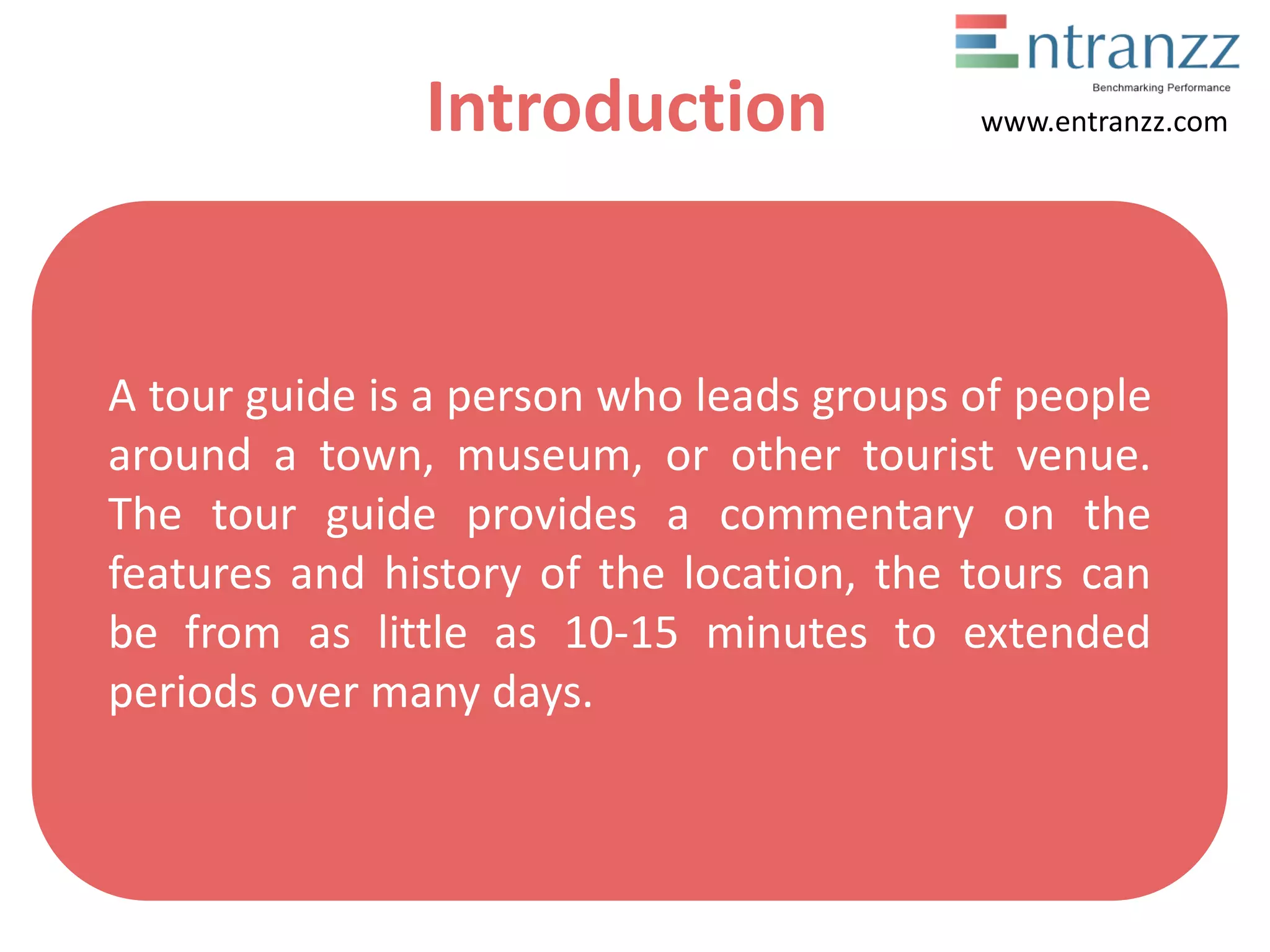 Introduction
A tour guide is a person who leads groups of people
around a town, museum, or other tourist venue.
The tour guide provides a commentary on the
features and history of the location, the tours can
be from as little as 10-15 minutes to extended
periods over many days.
www.entranzz.com