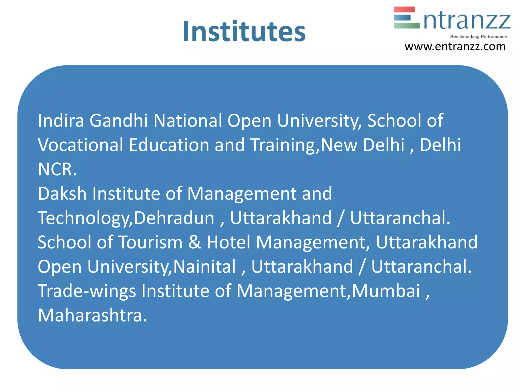Institutes
Indira Gandhi National Open University, School of
Vocational Education and Training,New Delhi , Delhi
NCR.
Daksh Institute of Management and
Technology,Dehradun , Uttarakhand / Uttaranchal.
School of Tourism & Hotel Management, Uttarakhand
Open University,Nainital , Uttarakhand / Uttaranchal.
Trade-wings Institute of Management,Mumbai ,
Maharashtra.
www.entranzz.com