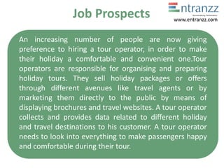 Job Prospects
An increasing number of people are now giving
preference to hiring a tour operator, in order to make
their holiday a comfortable and convenient one.Tour
operators are responsible for organising and preparing
holiday tours. They sell holiday packages or offers
through different avenues like travel agents or by
marketing them directly to the public by means of
displaying brochures and travel websites. A tour operator
collects and provides data related to different holiday
and travel destinations to his customer. A tour operator
needs to look into everything to make passengers happy
and comfortable during their tour.
www.entranzz.com
 