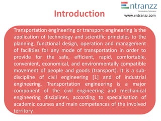 Introduction
Transportation engineering or transport engineering is the
application of technology and scientific principles to the
planning, functional design, operation and management
of facilities for any mode of transportation in order to
provide for the safe, efficient, rapid, comfortable,
convenient, economical, and environmentally compatible
movement of people and goods (transport). It is a sub-
discipline of civil engineering [1] and of industrial
engineering. Transportation engineering is a major
component of the civil engineering and mechanical
engineering disciplines, according to specialisation of
academic courses and main competences of the involved
territory.
www.entranzz.com
 