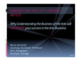 CAREERS	
  FOR	
  THE	
  21st	
  CENTURY	
  
ARTIST	
  

Why	
  Understanding	
  the	
  Business	
  of	
  the	
  Arts	
  will	
  
MAXIMIZE	
  your	
  success	
  in	
  the	
  Arts	
  Business	
  



Maria	
  Guralnik	
  
Visiting	
  Assistant	
  Professor	
  
Arts	
  Management	
  
Purchase	
  College	
  
                                                                     11/6/10
 